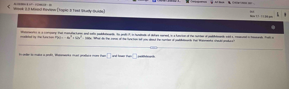 Conjuguemos Art Book CHEM 120DE 287 - 
ALGEBRA I: H" - FOWLER -01 
Week 2.3 Mixed Review (Topic 3 Test Study Guide) Nov 17 - 11:59 pm DUE 
Watenworks is a company that manufactures and sells paddleboards. Its profit P, in hundreds of dollars earned, is a function of the number of paddleboards sold x, measured in thousands. Profit is 
modeled by the function P(x)=-4x^3+52x^2-160x :. What do the zeros of the function tell you about the number of paddleboards that Waterworks should produce? 
In order to make a profit, Waterworks must produce more than □ 4 and fewer than □ paddleboards .