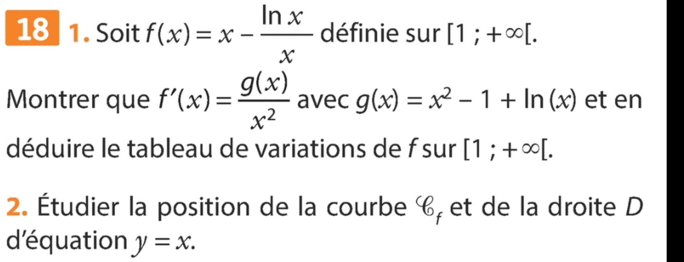 18 1. Soit f(x)=x- ln x/x  définie sur [1;+∈fty [. 
Montrer que f'(x)= g(x)/x^2  avec g(x)=x^2-1+ln (x) et en 
déduire le tableau de variations de f sur [1;+∈fty [. 
2. Étudier la position de la courbe c, et de la droite D 
d'équation y=x.