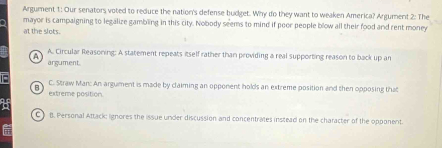 Argument 1: Our senators voted to reduce the nation's defense budget. Why do they want to weaken America? Argument 2: The
mayor is campaigning to legalize gambling in this city. Nobody seems to mind if poor people blow all their food and rent money
at the slots.
A A. Circular Reasoning: A statement repeats itself rather than providing a real supporting reason to back up an
argument.
B
C. Straw Man: An argument is made by claiming an opponent holds an extreme position and then opposing that
extreme position.
o
C B. Personal Attack: Ignores the issue under discussion and concentrates instead on the character of the opponent.