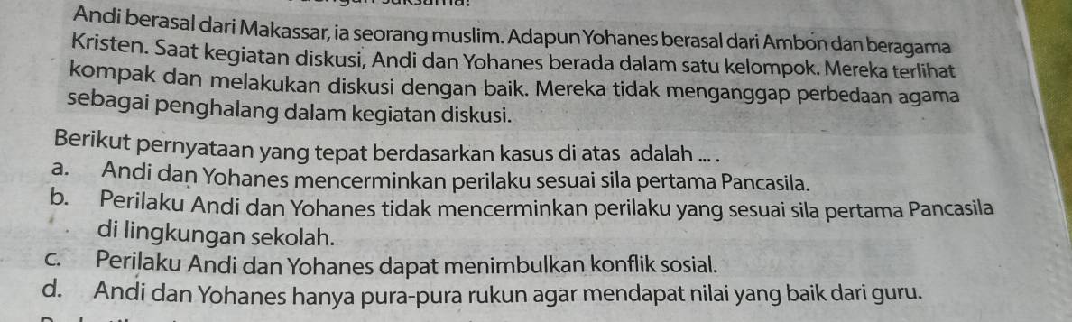 Andi berasal dari Makassar, ia seorang muslim. Adapun Yohanes berasal dari Ambón dan beragama
Kristen. Saat kegiatan diskusi, Andi dan Yohanes berada dalam satu kelompok. Mereka terlihat
kompak dan melakukan diskusi dengan baik. Mereka tidak menganggap perbedaan agama
sebagai penghalang dalam kegiatan diskusi.
Berikut pernyataan yang tepat berdasarkan kasus di atas adalah ... .
a. Andi dan Yohanes mencerminkan perilaku sesuai sila pertama Pancasila.
b. Perilaku Andi dan Yohanes tidak mencerminkan perilaku yang sesuai sila pertama Pancasila
di lingkungan sekolah.
c. Perilaku Andi dan Yohanes dapat menimbulkan konflik sosial.
d. Andi dan Yohanes hanya pura-pura rukun agar mendapat nilai yang baik dari guru.