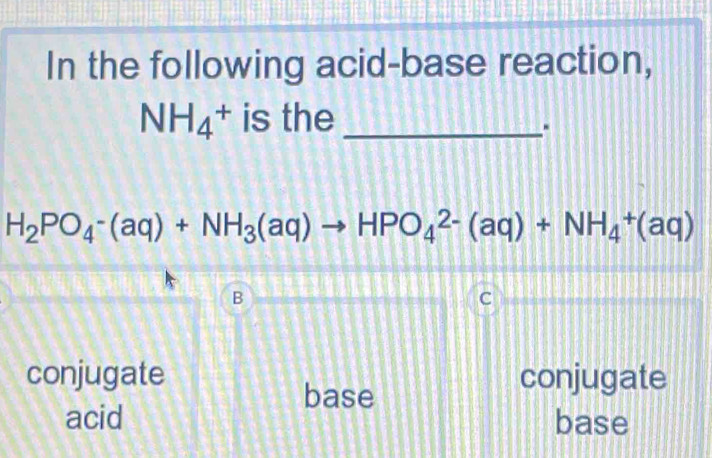 In the following acid-base reaction,
NH_4^(+ is the_
H_2)PO_4-(aq)+NH_3(aq)to HPO_4^(2-)(aq)+NH_4^+(aq)
B
C
conjugate conjugate
base
acid base