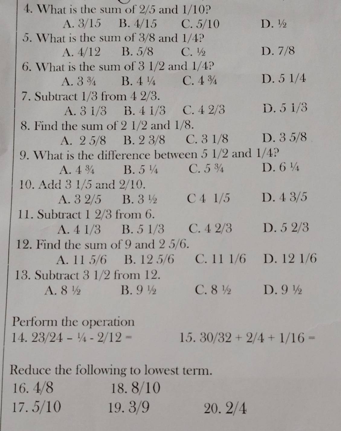 What is the sum of 2/5 and 1/10?
A. 3/15 B. 4/15 C. 5/10 D. ½
5. What is the sum of 3/8 and 1/4?
A. 4/12 B. 5/8 C. ½ D. 7/8
6. What is the sum of 3 1/2 and 1/4?
A. 3 ¾ B. 4 ¼ C. 4 ¾ D. 5 1/4
7. Subtract 1/3 from 4 2/3.
A. 3 1/3 B. 4 1/3 C. 4 2/3 D. 5 1/3
8. Find the sum of 2 1/2 and 1/8.
A. 2 5/8 B. 2 3/8 C. 3 1/8 D. 3 5/8
9. What is the difference between 5 1/2 and 1/4?
A. 4 ¾ B. 5 ¼ C. 5 ¾ D. 6 ¼
10. Add 3 1/5 and 2/10.
A. 3 2/5 B. 3 ½ C 4 1/5 D. 4 3/5
11. Subtract 1 2/3 from 6.
A. 4 1/3 B. 5 1/3 C. 4 2/3 D. 5 2/3
12. Find the sum of 9 and 2 5/6.
A. 11 5/6 B. 12 5/6 C. 11 1/6 D. 12 1/6
13. Subtract 3 1/2 from 12.
A. 8½ B. 9 ½ C. 8 ½ D. 9 ½
Perform the operation
1 4.23/24-1/4-2/12= 15. 30/32+2/4+1/16=
Reduce the following to lowest term.
16. 4/8 18. 8/10
17. 5/10 19. 3/9 20. 2/4