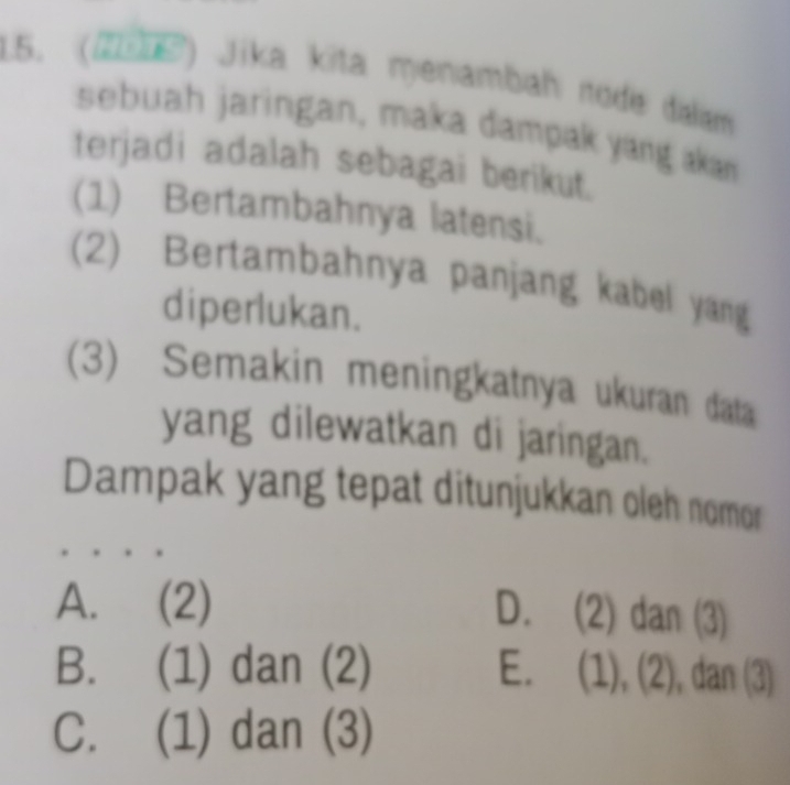 (2016) Jika kita menambah rode dilm
sebuah jaringan, maka dampak yang akan
terjadi adalah sebagai berikut.
(1) Bertambahnya latensi.
(2) Bertambahnya panjang kabel yang
diperlukan.
(3) Semakin meningkatnya ukuran data
yang dilewatkan di jaringan.
Dampak yang tepat ditunjukkan oleh nomor
A. (2)
D. (2) dan (3)
B. (1) dan (2) E. (1), (2), ), dan (3)
C. (1) dan (3)