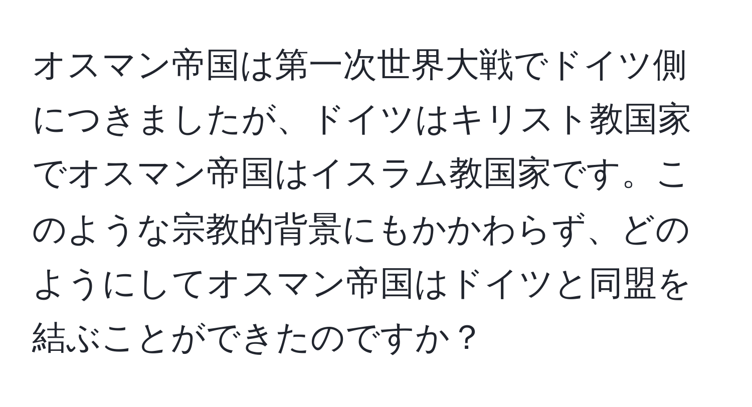 オスマン帝国は第一次世界大戦でドイツ側につきましたが、ドイツはキリスト教国家でオスマン帝国はイスラム教国家です。このような宗教的背景にもかかわらず、どのようにしてオスマン帝国はドイツと同盟を結ぶことができたのですか？