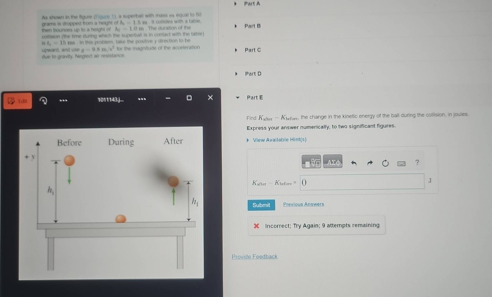 As shown in the figure (Eigure ①), a superball with mass m equal to 50
grams is dropped from a height of h_1=1.5m It collides with a table.
then bounces up to a height of hr=1.0m. The duration of the
Part B
collision (the time during which the superball is in contact with the table)
is t_c=15ms. In this problem, take the positive y direction to be
upward, and use g=9.8m/s^2 for the magnitude of the acceleration Part C
due to gravity. Neglect air resistance.
Part D
Edit .. 1011143j... Part E
Find K_after-K_before , the change in the kinetic energy of the ball during the collision, in joules.
Express your answer numerically, to two significant figures.
View Available Hint(s)
AΣφ ?
K_after-K_before=0
J
Submit Previous Answers
Incorrect; Try Again; 9 attempts remaining
Provide Feedback