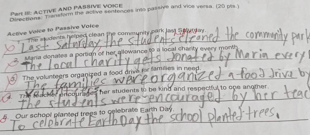 Part III: ACTIVE AND PASSIVE VOICE 
Directions: Transform the active sentences into passive and vice versa. (20 pts.) 
_ 
Active Voice to Passive Voice 
T The students helped clean the community park last Saturday. 
_ 
2. Maria donates a portion of her allowance to a local charity every month
_ 
3. The volunteers organized a food drive for families in need. 
_ 
4. The teacher encourages her students to be kind and respectful to one another. 
_ 
_ 
5. _Our school planted trees to celebrate Earth Day.