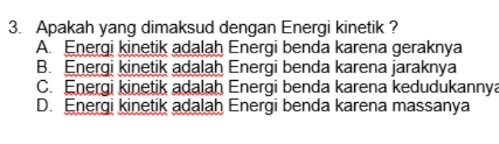 Apakah yang dimaksud dengan Energi kinetik ?
A. Energi kinetik adalah Energi benda karena geraknya
B. Energi kinetik adalah Energi benda karena jaraknya
C. Energi kinetik adalah Energi benda karena kedudukannya
D. Energi kinetik adalah Energi benda karena massanya