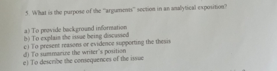 What is the purpose of the “arguments” section in an analytical exposition?
a) To provide background information
b) To explain the issue being discussed
c) To present reasons or evidence supporting the thesis
d) To summarize the writer’s position
e) To describe the consequences of the issue