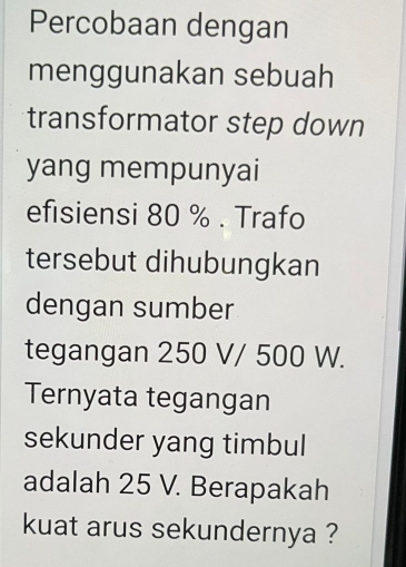 Percobaan dengan 
menggunakan sebuah 
transformator step down 
yang mempunyai 
efisiensi 80 %. Trafo 
tersebut dihubungkan 
dengan sumber 
tegangan 250 V/ 500 W. 
Ternyata tegangan 
sekunder yang timbul 
adalah 25 V. Berapakah 
kuat arus sekundernya ?