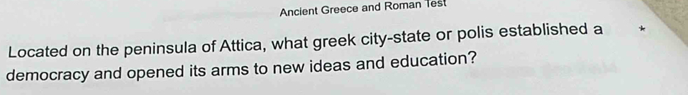 Ancient Greece and Roman Test 
Located on the peninsula of Attica, what greek city-state or polis established a * 
democracy and opened its arms to new ideas and education?