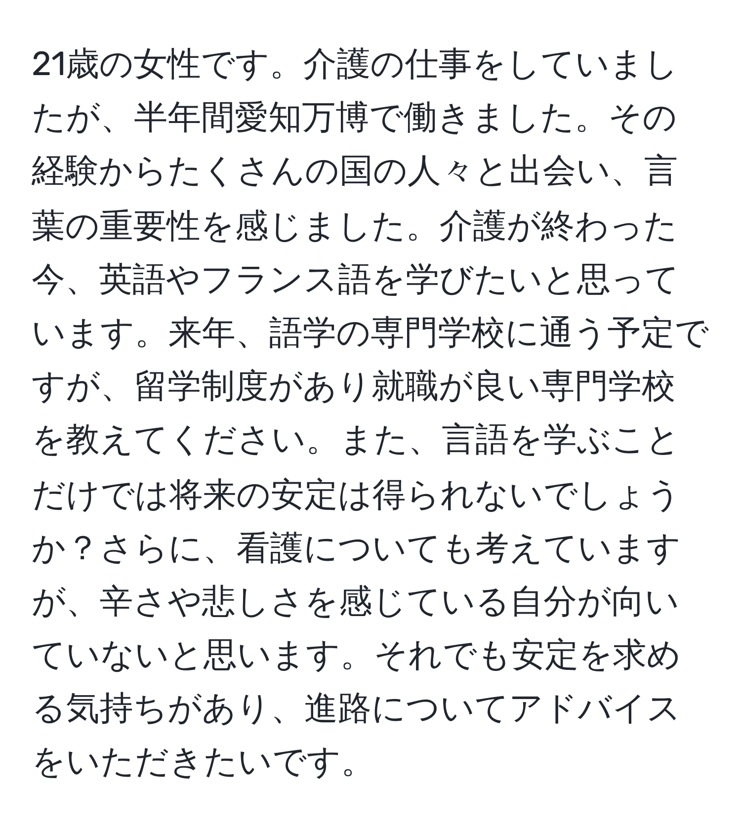 21歳の女性です。介護の仕事をしていましたが、半年間愛知万博で働きました。その経験からたくさんの国の人々と出会い、言葉の重要性を感じました。介護が終わった今、英語やフランス語を学びたいと思っています。来年、語学の専門学校に通う予定ですが、留学制度があり就職が良い専門学校を教えてください。また、言語を学ぶことだけでは将来の安定は得られないでしょうか？さらに、看護についても考えていますが、辛さや悲しさを感じている自分が向いていないと思います。それでも安定を求める気持ちがあり、進路についてアドバイスをいただきたいです。