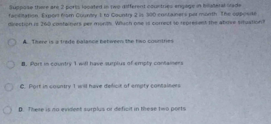 Suppose there are 2 ports located in two different countries engage in bilateral trade
facilitation. Export from Country 1 to Country 2 is 300 containers per month. The opposite
direction is 260 containers per month. Which one is correct to represent the above situation?
A. There is a trade balance between the two countries
B. Port in country 1 will have surplus of empty containers
C. Port in country 1 will have deficit of empty containers
D. There is no evident surplus or deficit in these two ports