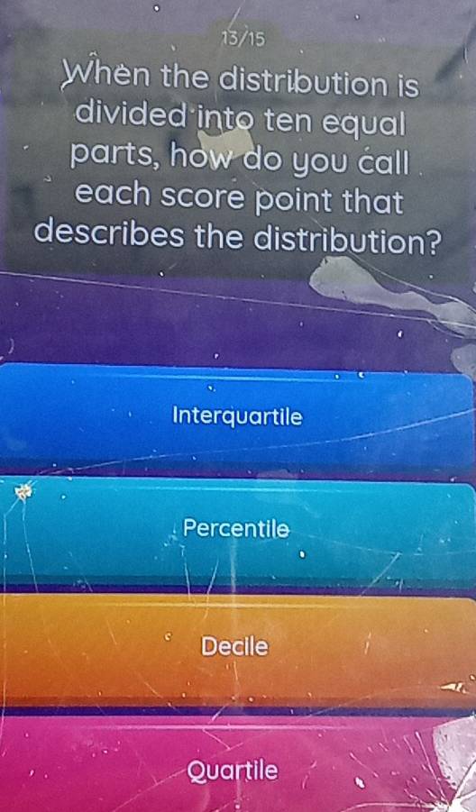 13/15
When the distribution is
divided into ten equal
parts, how do you call
each score point that
describes the distribution?
Interquartile
Percentile
Decile
Quartile