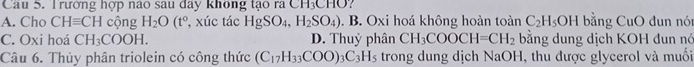 Cầu 5. Trường hợp nào sau đây không tạo ra CH_3CHC
A. Cho CHequiv CH cộng H_2O(t° , xúc tác HgSO_4, H_2SO_4). B. Oxi hoá không hoàn toàn C_2H_5OH bằng CuO đun nón
C. Oxi hoá CH_3COOH. D. Thuỷ phân CH_3COOCH=CH_2 bằng dung dịch KOH đun nó
Câu 6. Thủy phân triolein có công thức (C_17H_33COO)_3C_3H_5 trong dung dịch NaOH, thu được glycerol và muối