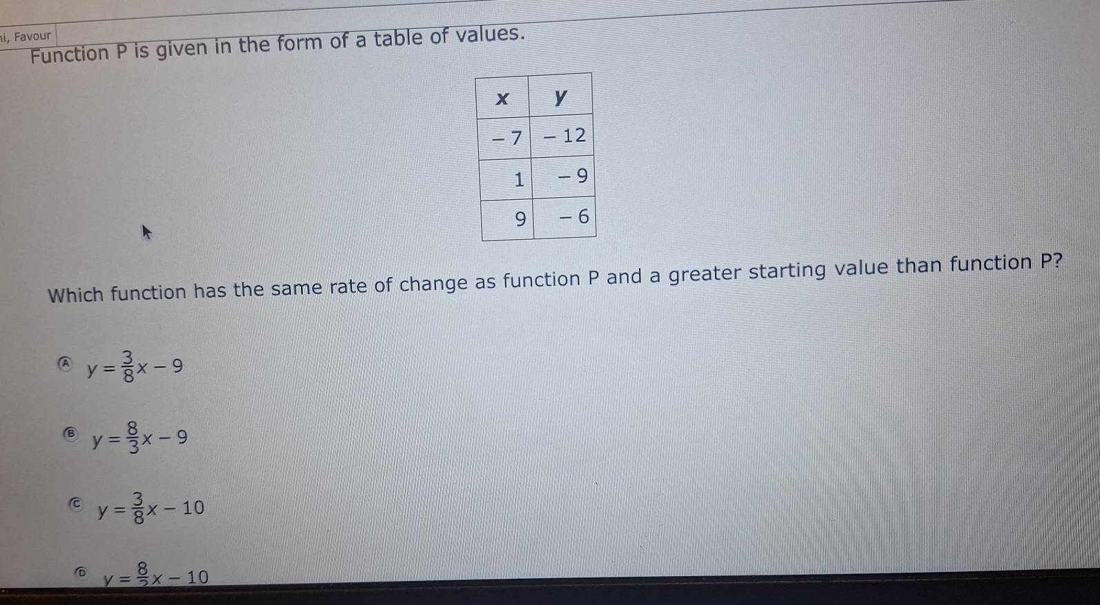 i, Favour
Function P is given in the form of a table of values.
Which function has the same rate of change as function P and a greater starting value than function P?
y= 3/8 x-9
y= 8/3 x-9
y= 3/8 x-10
⑥ y= 8/2 x-10