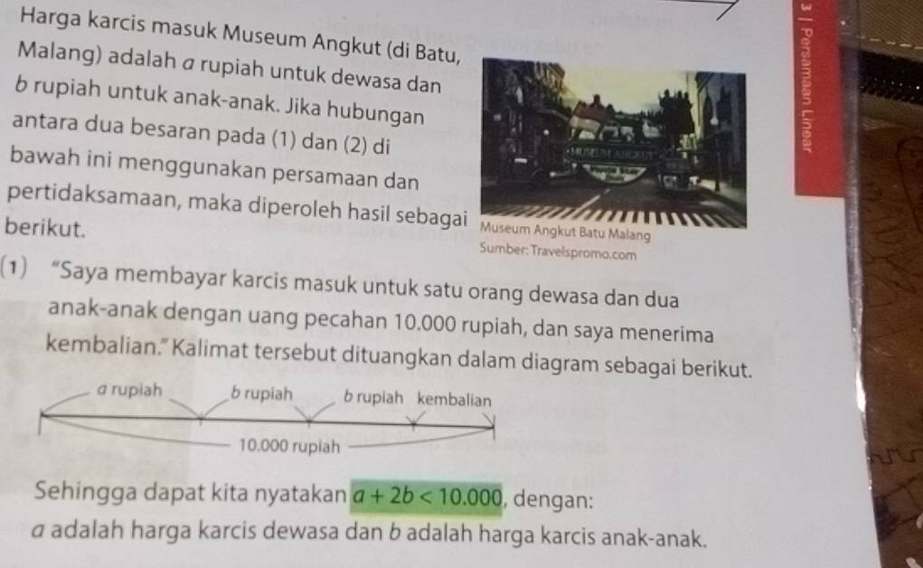 Harga karcis masuk Museum Angkut (di Batu, 
a 
Malang) adalah a rupiah untuk dewasa dan 
b rupiah untuk anak-anak. Jika hubungan 
antara dua besaran pada (1) dan (2) di 
bawah ini menggunakan persamaan dan 
pertidaksamaan, maka diperoleh hasil sebagaMuseum Angkut Batu Malang 
berikut. Sumber: Travelspromo.com 
(1) “Saya membayar karcis masuk untuk satu orang dewasa dan dua 
anak-anak dengan uang pecahan 10.000 rupiah, dan saya menerima 
kembalian." Kalimat tersebut dituangkan dalam diagram sebagai berikut. 
Sehingga dapat kita nyatakan a+2b<10.000 , dengan: 
a adalah harga karcis dewasa dan b adalah harga karcis anak-anak.