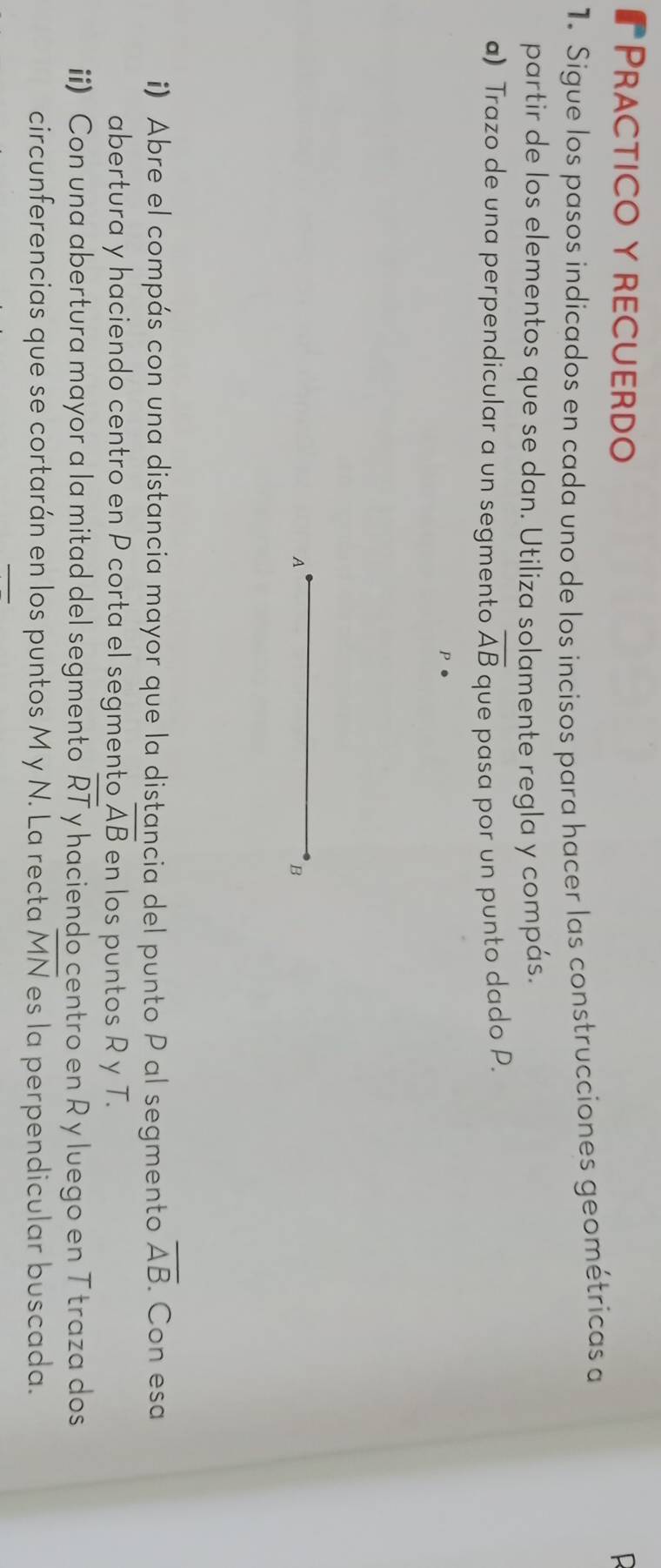 ₹Practico y recuerdo 
L 
1. Sigue los pasos indicados en cada uno de los incisos para hacer las construcciones geométricas a 
partir de los elementos que se dan. Utiliza solamente regla y compás. 
a) Trazo de una perpendicular a un segmento overline AB que pasa por un punto dado P. 
A 
B 
i) Abre el compás con una distancia mayor que la distancia del punto P al segmento overline AB. Con esa 
abertura y haciendo centro en P corta el segmento overline AB en los puntos R y T. 
ii) Con una abertura mayor a la mitad del segmento overline RT y haciendo centro en R y luego en T traza dos 
circunferencias que se cortarán en los puntos M y N. La recta overline MN es la perpendicular buscada.