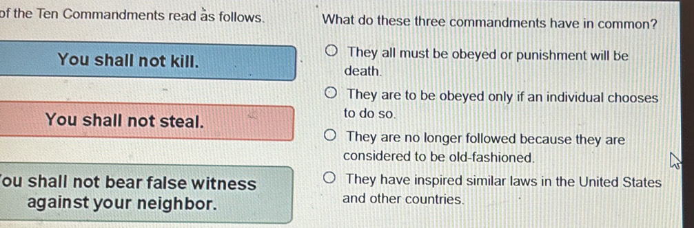 of the Ten Commandments read as follows. What do these three commandments have in common?
They all must be obeyed or punishment will be
You shall not kill. death.
They are to be obeyed only if an individual chooses
You shall not steal.
to do so.
They are no longer followed because they are
considered to be old-fashioned.
ou shall not bear false witness They have inspired similar laws in the United States
against your neighbor.
and other countries.