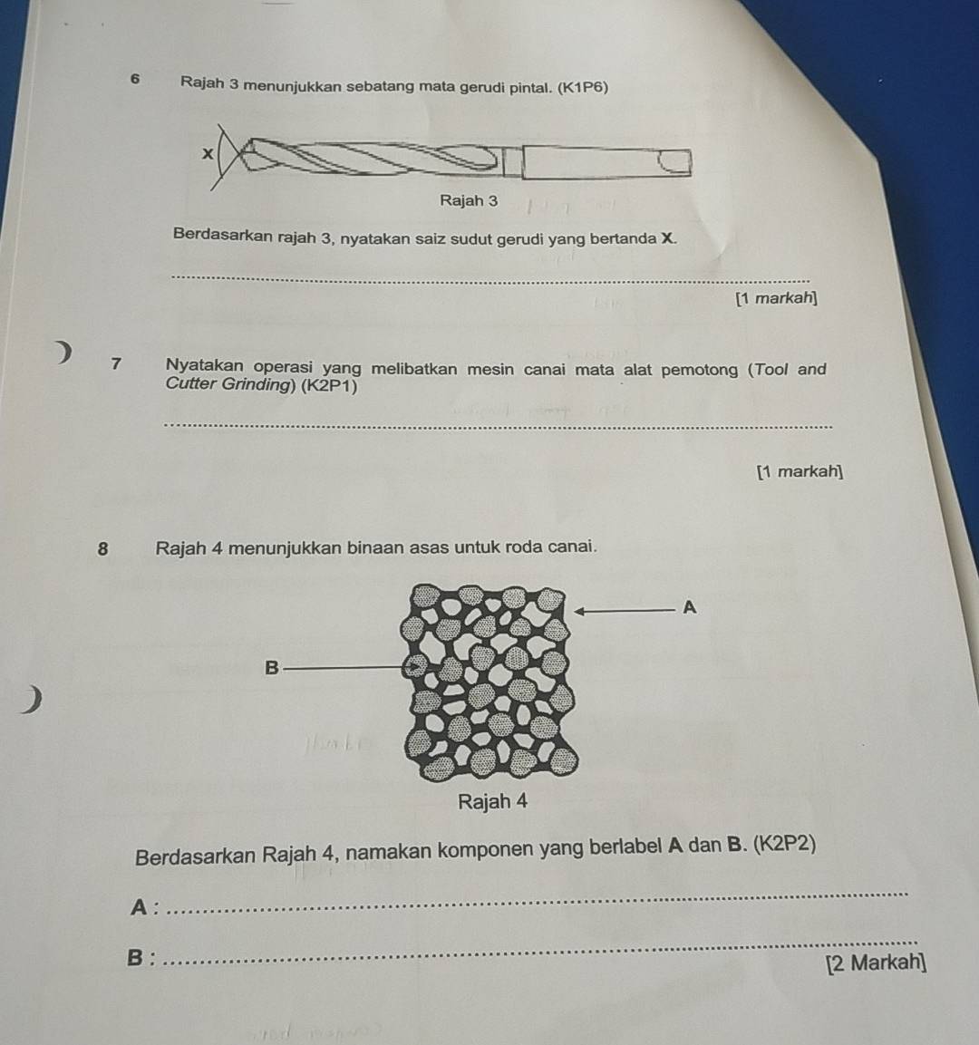 6 . Rajah 3 menunjukkan sebatang mata gerudi pintal. (K1P6)
x
Rajah 3 
Berdasarkan rajah 3, nyatakan saiz sudut gerudi yang bertanda X. 
_ 
[1 markah] 
4 7 Nyatakan operasi yang melibatkan mesin canai mata alat pemotong (Tool and 
Cutter Grinding) (K2P1) 
_ 
[1 markah] 
8 Rajah 4 menunjukkan binaan asas untuk roda canai. 
) 
Berdasarkan Rajah 4, namakan komponen yang berlabel A dan B. (K2P2) 
A: 
_ 
B : 
_ 
[2 Markah]