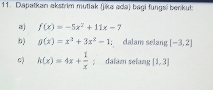 Dapatkan ekstrim mutlak (jika ada) bagi fungsi berikut: 
a) f(x)=-5x^2+11x-7
b) g(x)=x^3+3x^2-1; dalam selang [-3,2]
c) h(x)=4x+ 1/x ; dalam selang [1,3]