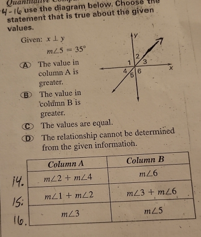 Quantali  e    
use the diagram below. Choose the
statement that is true about the given
values.
Given: x⊥ y
m∠ 5=35°
④ The value in
column A is
greater.
B The value in
column B is
greater.
The values are equal.
The relationship cannot be determined
from the given information.