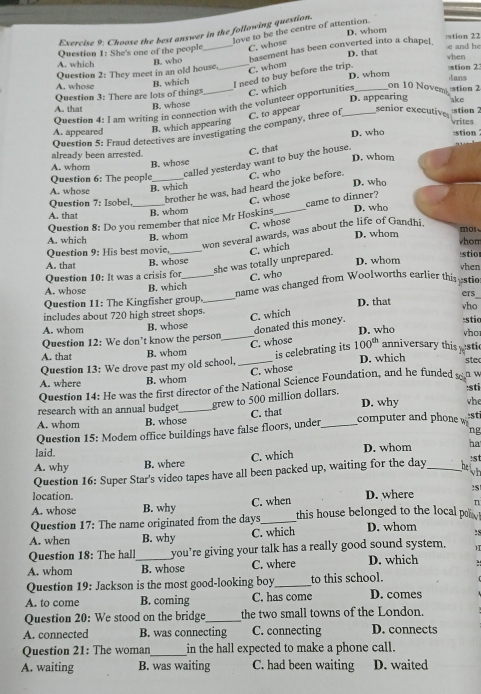 love to be the centre of attention.
Exercise 9: Choose the best answer in the following question.
:stion 22
Question 1: She's one of the people C. whose D. whom
B. who D. that e and he
A. whose Question 2: They meet in an old house._ basement has been converted into a chape[
A. which vhen stion 2
C. whom
B. which I need to buy before the trip. D. whom
on 10 Noverstion 2 lans
A that Question 3: There are lots of things
B. whose D. appearing ake
Question 4: I am writing in connection with the volunteer opportunities C. which_
C. to appear senior executive stion 7 vrites
A. appeared B. which appearing
Question 5: Fraud detectives are investigating the company, three of_
D. who stion
already been arrested. D. whom
called yesterday want to buy the house. C. that
A. whom
B. whose
Question 6: The people
C. who
A. whose D. who
B. which
Question 7: Isobel,_ _brother he was, had heard the joke before
C. whose
came to dinner?
B. whom
A. that _D. who
Question 8: Do you remember that nice Mr Hoskins
C. whose
won several awards, was about the life of Gandhi
A. which B. whom D. whom mol
whom
Question 9: His best movie, _C. which
A. that B. whose stio
she was totally unprepared.
Question 10: It was a crisis for C. who D. whom
vhen
A. whose B. which
Question 11: The Kingfisher group, name was changed from Woolworths earlier this stic
ers
includes about 720 high street shops._ D. that vho
C. which
A. whom B. whose donated this money. :stic
Question 12: We don't know the person_ D. who vho
C. whose
A. that B. whom is celebrating its 100^(th) anniversary this stic
Question 13: We drove past my old school, _D. which stec
C. whose
A. where B. whom
Question 14: He was the first director of the National Science Foundation, and he funded s n w
:sti
research with an annual budget _grew to 500 million dollars. D. why he
:sti
A. whom B. whose C. that _computer and phone 
Question 15: Modem office buildings have false floors, under
ng
laid. D. whom ha
C. which
A. why B. where
:s
Question 16: Super Star's video tapes have all been packed up, waiting for the day _helh
location. n
A. whose B. why C. when D. where ?S
Question 17: The name originated from the days_ this house belonged to the local poi
A. when B. why C. which D. whom :
Question 18: The hall you’re giving your talk has a really good sound system.
A. whom _B. whose C. where D. which
Question 19: Jackson is the most good-looking boy_ to this school.
A. to come B. coming C. has come D. comes
Question 20: We stood on the bridge_ the two small towns of the London.
A. connected B. was connecting C. connecting D. connects
Question 21: The woman_ in the hall expected to make a phone call.
A. waiting B. was waiting C. had been waiting D. waited