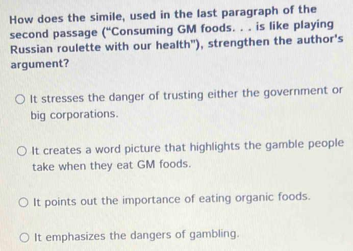 How does the simile, used in the last paragraph of the
second passage (“Consuming GM foods. . . is like playing
Russian roulette with our health”), strengthen the author's
argument?
It stresses the danger of trusting either the government or
big corporations.
It creates a word picture that highlights the gamble people
take when they eat GM foods.
It points out the importance of eating organic foods.
It emphasizes the dangers of gambling.