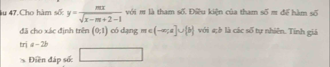 âu 47.Cho hàm số: y= mx/sqrt(x-m+2)-1  với m là tham số. Điều kiện của tham số m để hàm số 
đã cho xác định trên (0;1) có dạng m∈ (-∈fty ;a]∪  b với b là các số tự nhiên. Tính giá 
trị a-2b
Điền đáp số: □ □