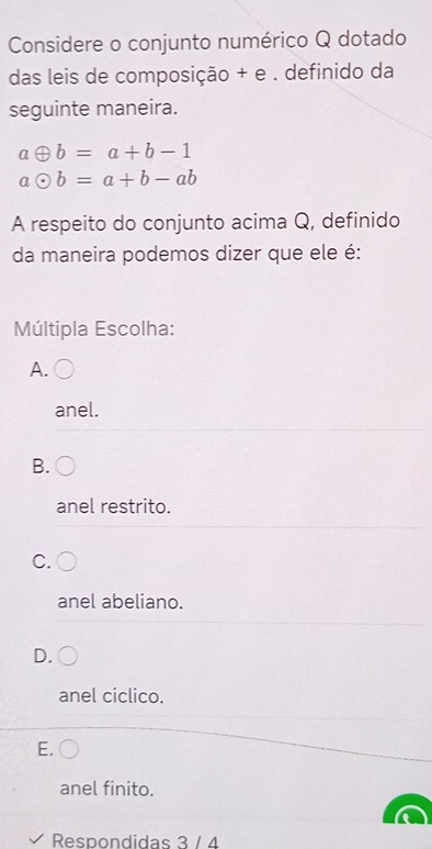 Considere o conjunto numérico Q dotado
das leis de composição + e . definido da
seguinte maneira.
aoplus b=a+b-1
aodot b=a+b-ab
A respeito do conjunto acima Q, definido
da maneira podemos dizer que ele é:
Múltipla Escolha:
A.
anel.
B.
anel restrito.
C.
anel abeliano.
D.
anel ciclico.
E.
anel finito.
Respondidas 3 / 4