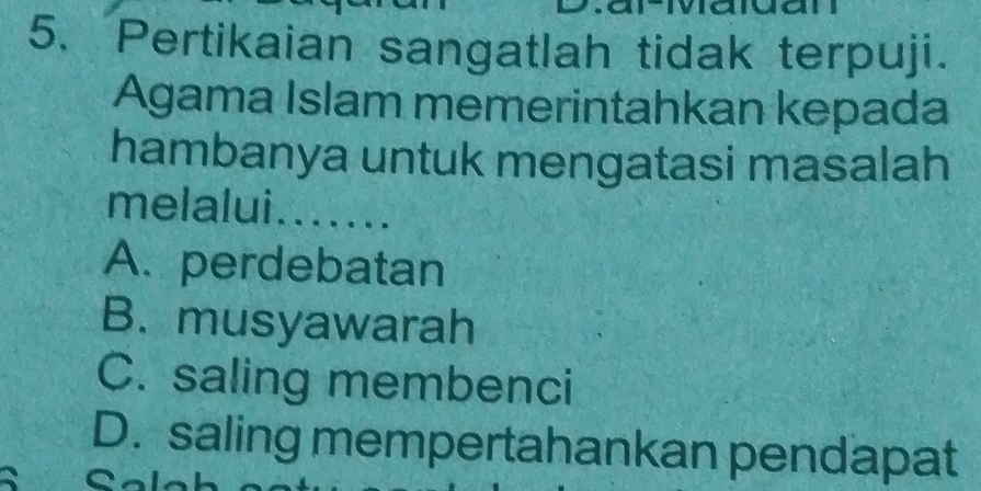 Pertikaian sangatlah tidak terpuji.
Agama Islam memerintahkan kepada
hambanya untuk mengatasi masalah
melalui .......
A. perdebatan
B. musyawarah
C. saling membenci
D. saling mempertahankan pendapat