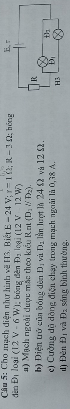 Cho mạch điện như hình vẽ H3. Biết E=24V;r=1Omega ;R=3Omega; bóng
denD_1 loại (12V-6W); bóng đèn D_2 loại (12V-12W)
a) Mạch ngoài được mắc theo kiểu R nt (D_1//D_2).
b) Điện trở của bóng đèn D_1 và D_2 lần lượt là 24 Ω và 12 Ω.
c) Cường độ dòng điện chạy trong mạch ngoài là 0,38 A. 
d) Đèn D_1 và D_2 sáng bình thường.
