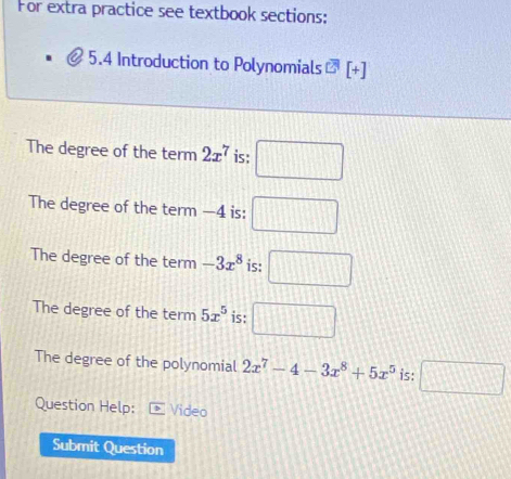 For extra practice see textbook sections:
5.4 Introduction to Polynomials overline C^(+] 
The degree of the term 2x^7) is: □ 
The degree of the term —4 is: □ 
The degree of the term -3x^8 is: □
The degree of the term 5x^5 is: □ 
The degree of the polynomial 2x^7-4-3x^8+5x^5 is: □ 
Question Help: Video
Submit Question