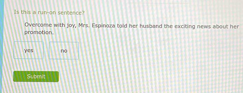 Is this a run-on sentence?
Overcome with joy, Mrs. Espinoza told her husband the exciting news about her
promotion.
yes no
Submit