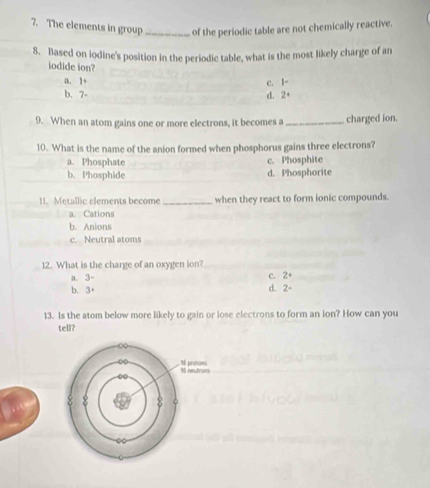 The elements in group _of the periodic table are not chemically reactive.
8. Based on iodine's position in the periodic table, what is the most likely charge of an
iodide ion?
a. 1 + c. |=
b. 7 d. 2+
9. When an atom gains one or more electrons, it becomes a _charged ion.
10. What is the name of the anion formed when phosphorus gains three electrons?
a. Phosphate c、 Phosphite
b. Phosphide d. Phosphorite
11. Metallic elements become _when they react to form ionic compounds.
a. Cations
b. Anions
c. Neutral atoms
12. What is the charge of an oxygen ion?
a. 3-
c. 2+
b. 3+ d. 2-
13. Is the atom below more likely to gain or lose electrons to form an ion? How can you
tell?