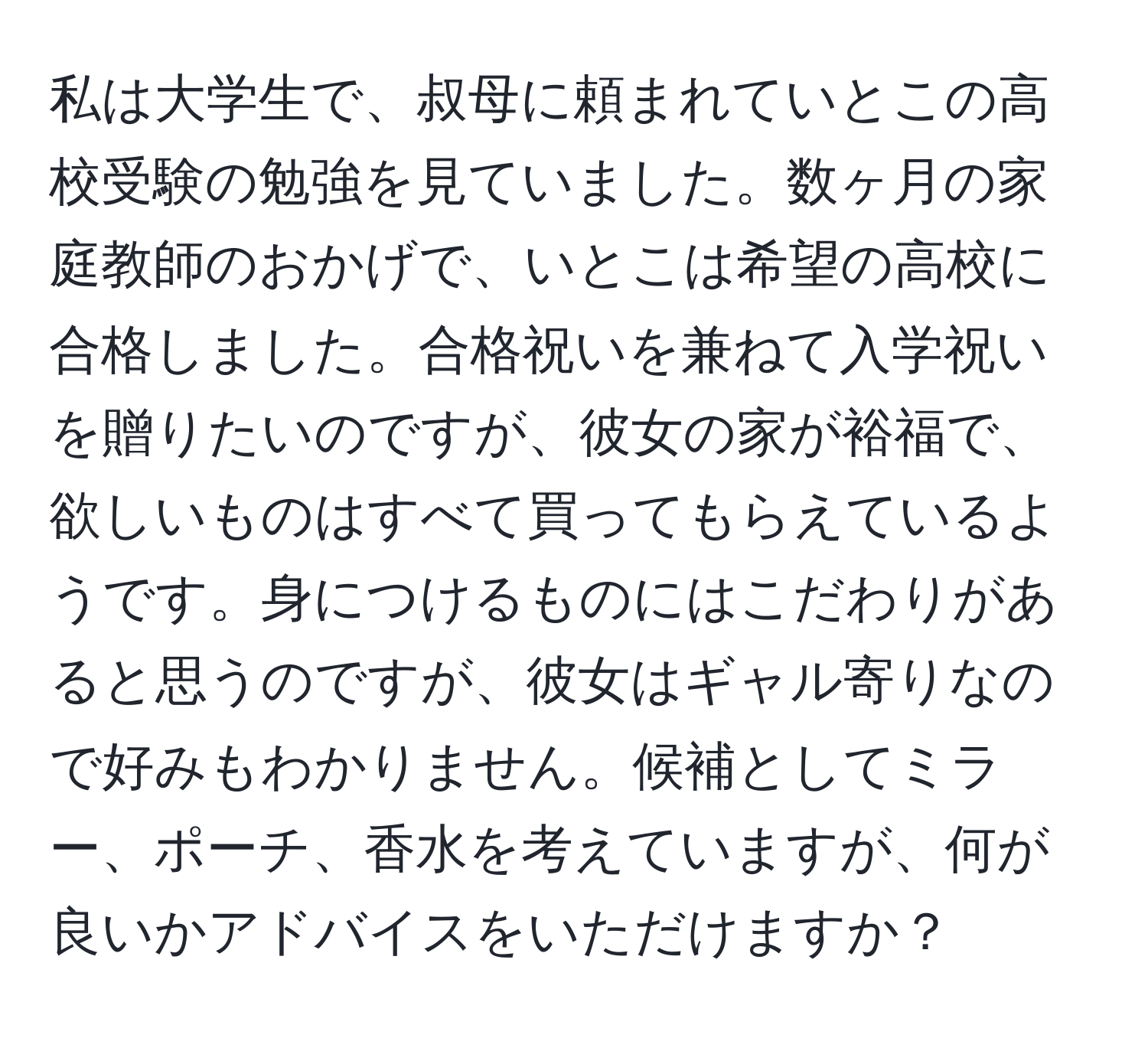 私は大学生で、叔母に頼まれていとこの高校受験の勉強を見ていました。数ヶ月の家庭教師のおかげで、いとこは希望の高校に合格しました。合格祝いを兼ねて入学祝いを贈りたいのですが、彼女の家が裕福で、欲しいものはすべて買ってもらえているようです。身につけるものにはこだわりがあると思うのですが、彼女はギャル寄りなので好みもわかりません。候補としてミラー、ポーチ、香水を考えていますが、何が良いかアドバイスをいただけますか？