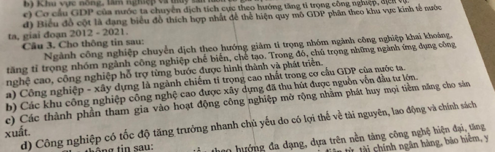 Khu vực nông, lâm nghiệp và thủy sai l 
c) C o cầu GDP của nước ta chuyển dịch tích cực theo hướng tăng tỉ trọng công nghiệp, đị cn v 
d) Biểu đồ cột là dạng biểu đồ thích hợp nhất dể thể hiện quy mô GDP phân theo khu vực kinh tế nước 
ta, giaỉ đoạn 2012 - 2021. 
Cầu 3. Cho thông tin sau: 
Ngành công nghiệp chuyển dịch theo hướng giảm ti trọng nhóm ngành công nghiệp khai khoáng, 
tăng tỉ trọng nhóm ngành công nghiệp chế biến, chế tạo. Trong đó, chú trọng những ngành ứng dụng công 
nghệ cao, công nghiệp hỗ trợ từng bước được hình thành và phát triển. 
a) Công nghiệp - xây dựng là ngành chiếm tỉ trọng cao nhất trong cơ cấu GDP của nước ta. 
b) Các khu công nghiệp công nghệ cao được xây dựng đã thu hút được nguồn vốn đầu tư lớn. 
c) Các thành phần tham gia vào hoạt động công nghiệp mở rộng nhằm phát huy mọi tiềm năng cho sản 
d) Công nghiệp có tốc độ tăng trưởng nhanh chủ yếu do có lợi thế về tài nguyên, lao động và chính sách 
xuất. 
ông tin sau: 
ao hướng đa dạng, dựa trên nền tảng công nghệ hiện đại, tăng 
từ tài chính ngân hàng, bảo hiệm, y