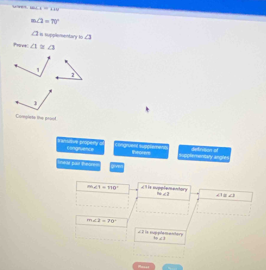 iven. m _ =110
m∠ 2=70°
∠ 2 is supplementary to ∠ 3
Prove: ∠ 1≌ ∠ 3
Complete the proof.
transitive property of congruent supplements definition of
congruence theorem supplementary angles
linear pair theorem given
m∠ 1=110° ∠ 1 is supplementary
to∠ 2
∠ 1≌ ∠ 3
m∠ 2=70°
∠ 2 is supplementary
to∠ 3
Reset