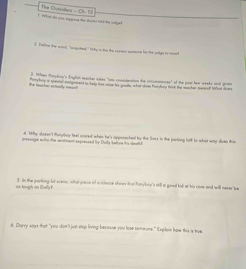 The Outsiders - Ch. 12 
1. What do you suppose the doctor told the judge? 
2. Define the word, "acquitted." Why is this the correct sentence for the judge to issue? 
3. When Ponyboy's English teacher takes "into consideration the circumstances" of the past few weeks and gives 
Ponyboy a special assignment to help him raise his grade, what does Ponyboy think the teacher means? What does 
the teacher actually mean? 
4. Why doesn't Ponyboy feel scared when he's approached by the Socs in the parking lot? In what way does this 
passage echo the sentiment expressed by Dally before his death? 
5. In the parking lot scene, what piece of evidence shows that Ponyboy's still a good kid at his core and will never be 
as tough as Dally 
6. Darry says that "you don't just stop living because you lose someone." Explain how this is true.
