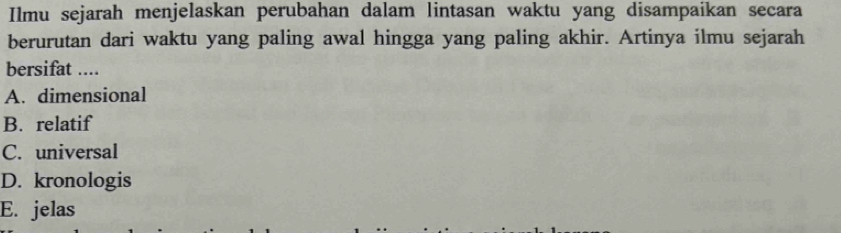 Ilmu sejarah menjelaskan perubahan dalam lintasan waktu yang disampaikan secara
berurutan dari waktu yang paling awal hingga yang paling akhir. Artinya ilmu sejarah
bersifat ....
A. dimensional
B. relatif
C. universal
D. kronologis
E. jelas