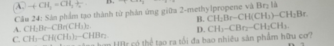 A. -(-CH_2=CH_2to _a B. +cos x_2
Câu 24: Sản phẩm tạo thành từ phản ứng giữa 2-methylpropene và Brị là
B. CH_2Br-CH(CH_3)-CH_2Br.
A. CH_2Br-CBr(CH_3)_2. D. CH_3-CBr_2-CH_2CH_3.
C. CH_3-CH(CH_3)_2-CHBr_2. T hơn HBr có thể tạo ra tổi đa bao nhiêu sản phẩm hữu cơ?