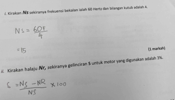 Kirakan NS sekiranya frekuensi bekalan ialah 60 Hertz dan bilangan kutub adalah 4. 
(1 markah) 
ii. Kirakan halaju Nr, sekiranya gelinciran S untuk motor yang digunakan adalah 3%.