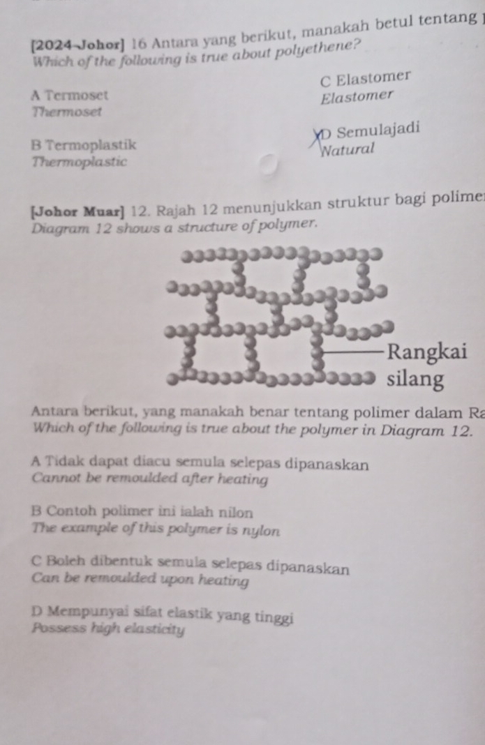 [2024 Johor] 16 Antara yang berikut, manakah betul tentang ]
Which of the following is true about polyethene?
C Elastomer
A Termoset Elastomer
Thermoset
D Semulajadi
B Termoplastik
Natural
Thermoplastic
[Johor Muar] 12. Rajah 12 menunjukkan struktur bagi polime
Diagram 12 shows a structure of polymer.
Rangkai
silang
Antara berikut, yang manakah benar tentang polimer dalam Ra
Which of the following is true about the polymer in Diagram 12.
A Tidak dapat diacu semula selepas dipanaskan
Cannot be remoulded after heating
B Contoh polimer ini ialah nilon
The example of this polymer is nylon
C Boleh dibentuk semula selepas dipanaskan
Can be remoulded upon heating
D Mempunyai sifat elastik yang tinggi
Possess high elasticity