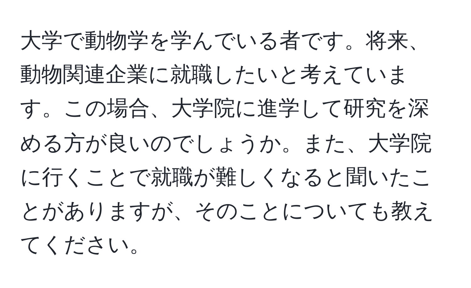 大学で動物学を学んでいる者です。将来、動物関連企業に就職したいと考えています。この場合、大学院に進学して研究を深める方が良いのでしょうか。また、大学院に行くことで就職が難しくなると聞いたことがありますが、そのことについても教えてください。