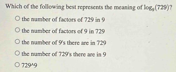 Which of the following best represents the meaning of log _9(729) ?
the number of factors of 729 in 9
the number of factors of 9 in 729
the number of 9 's there are in 729
the number of 729's there are in 9
729^9