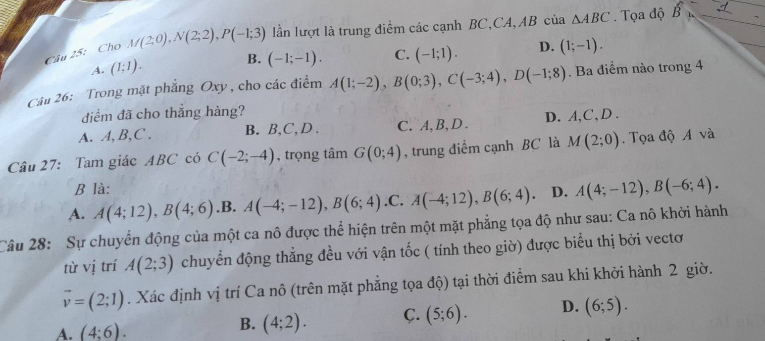 Cho M(2;0), N(2;2), P(-1;3) lần lượt là trung điểm các cạnh BC,CA,AB của △ ABC. Tọa độ B
C.
D. (1;-1).
A. (1;1).
B. (-1;-1). (-1;1). 
Câu 26: Trong mặt phẳng Oxy, cho các điểm A(1;-2), B(0;3), C(-3;4), D(-1;8). Ba điểm nào trong 4
điểm đã cho thắng hàng?
A. A, B,C . B. B, C,D . C. A, B, D . D. A, C,D .
Câu 27: Tam giác ABC có C(-2;-4) , trọng tâm G(0;4) , trung điểm cạnh BC là M(2;0). Tọa độ A và
B là:
A. A(4;12), B(4;6) .B. A(-4;-12), B(6;4) .C. A(-4;12), B(6;4). D. A(4;-12), B(-6;4). 
Câu 28: Sự chuyển động của một ca nô được thể hiện trên một mặt phẳng tọa độ như sau: Ca nô khởi hành
từ vị trí A(2;3) chuyển động thẳng đều với vận tốc ( tính theo giờ) được biểu thị bởi vectơ
vector v=(2;1). Xác định vị trí Ca nô (trên mặt phẳng tọa độ) tại thời điểm sau khi khởi hành 2 giờ.
B. (4;2).
C.
A. (4;6). (5;6). 
D. (6;5).