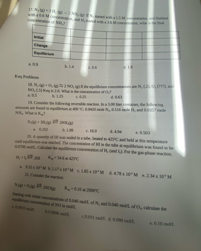 N_2(g)+3H_2(g)to 2NH_3(g) If N_2 started with a 1.5 M concentration, and finished
with a 0.6 M concentration, and H_2 started with a 3.6 M concentration, what is the final
concentration of NH₃?
Initial
Change
Equilibrium
a. 0.9 b. 1.4 c. 0.6
d. 1.8
Keq Problems
18. N_2(g)+O_2(g)=2NO_2(g) If the equilibrium concentrations are N_2[.2],O_2[???] , and
NO_2[.5] Keq is 2.0. What is the concentration of O_2
a. 0.5 b. 1.25 c. 0.25 d. 0.63
19. Consider the following reversible reaction. In a 3.00 liter container, the following
amounts are found in equilibrium at 400°C:0.0420 mole N_2, , 0.516 mole H_2 and 0.0357 mole
NH_3. What is K_eq
N_2(g)+3H_2(g)leftharpoons 2NH_3(g)
a. 0.202 b. 1.99 c. 16.0 d. 4.94 e. 0.503
20. A quantity of HI was sealed in a tube, heated to 425°C and held at this temperature
until equilibrium was reached. The concentration of HI in the tube at equilibrium was found to be
0.0706 mol/L. Calculate the equilibrium concentration of H_2(an dI_2). For the gas-phase reaction,
H_2+I_2leftharpoons 2HI K_eq=54.6 at 425°C
a. 9.55* 10^(-3)M b. 1.17* 10^(-3)M C. 1.85* 10^(-4)M d. 4.78* 10^(-3)M e. 2.34* 10^(-3)M
21. Consider the reaction:
N_2(g)+O_2(g)leftharpoons 2NO(g) K_eq=0.10 at 2000°C
Starting with initial concentrations of 0.040 mol/L of N_2 and 0.040 mol/L of O_2, calculate the
equilibrium concentration of NO in mol/L
a. 0.0055 mol/L b.0.0096 mol/L c.0.011 mol/L d. 0.080 mol/L
e. 0.10 mol/L