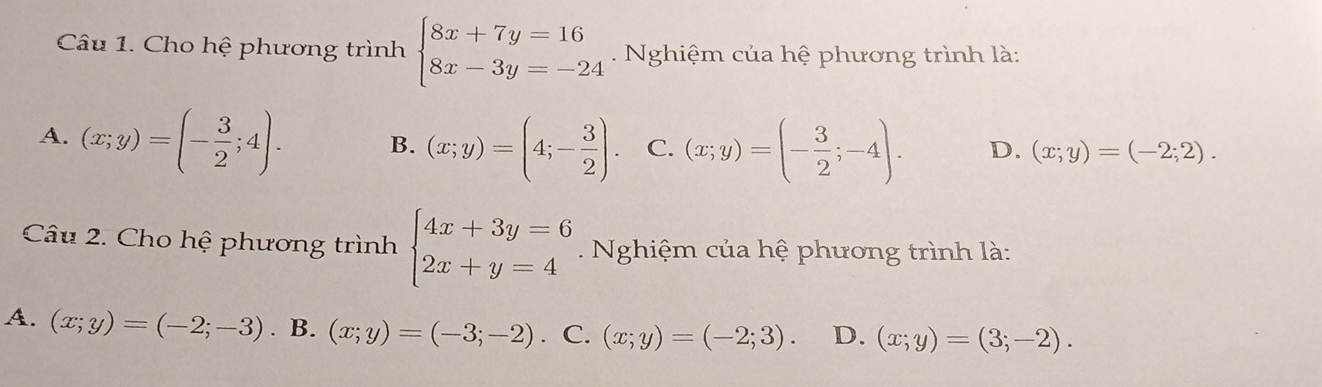 Cho hệ phương trình beginarrayl 8x+7y=16 8x-3y=-24endarray.. Nghiệm của hệ phương trình là:
A. (x;y)=(- 3/2 ;4). B. (x;y)=(4;- 3/2 ). C. (x;y)=(- 3/2 ;-4). D. (x;y)=(-2;2). 
Câu 2. Cho hệ phương trình beginarrayl 4x+3y=6 2x+y=4endarray. Nghiệm của hệ phương trình là:
A. (x;y)=(-2;-3). B. (x;y)=(-3;-2). C. (x;y)=(-2;3). D. (x;y)=(3;-2).