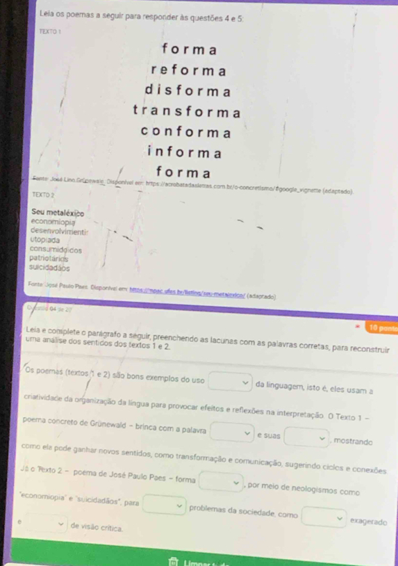 Leia os poemas a seguir para responder às questões 4 e 5 : 
TEXTO 1 
form a 
r e for m a
d i s f or ma 
trans f o r m a 
con f o r m a 
i n f o r m a 
f o r m a 
Fonte: José Lino Grüpewale, Disponível err: hrt com.br/o-concretismo/#google_vignette (edaptado) 
TEXTO 2 
Seu metaléxico 
economiopia 
desenvolvimentir 
utoplada 
consumiddidos 
patriotárics 
suicidadãos 
Fonte: José Paulo Paes Disporível em: htps://mpac ufes by/listing/seu-metalexico/ (adaptado) 
O aad 04 se 27 10 pante 
Leia e complete o parágrafo a seguir, preenchendo as lacunas com as palavras corretas, para reconstruir 
uma análise dos sentidos dos textos 1 e 2. 
Os poemas (textos 1 e 2) são bons exemplos do uso □ v da linguagem, isto é, eles usam a 
criatividade da organização da língua para provocar efeitos e reflexões na interpretação. O Texto 1 - 
poema concreto de Grünewald - brinca com a palavra □ v e suas □ , mostrando 
como ela pode ganhar novos sentidos, como transformação e comunicação, sugerindo ciclos e conexões 
Já o Texto 2 - poema de José Paulo Paes - forma □ , por meio de neologismos como 
"economiopia'' e ''suicidadãos", para □ problemas da sociedade, como □ v exagerado 
□  de visão crítica.