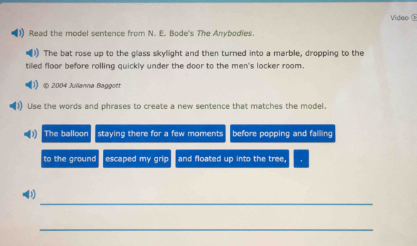 Video 
Read the model sentence from N. E. Bode's The Anybodies. 
The bat rose up to the glass skylight and then turned into a marble, dropping to the 
tiled floor before rolling quickly under the door to the men's locker room. 
2004 Julianna Baggott 
Use the words and phrases to create a new sentence that matches the model. 
The balloon staying there for a few moments before popping and falling 
to the ground escaped my grip and floated up into the tree, 
_ 
0 
_