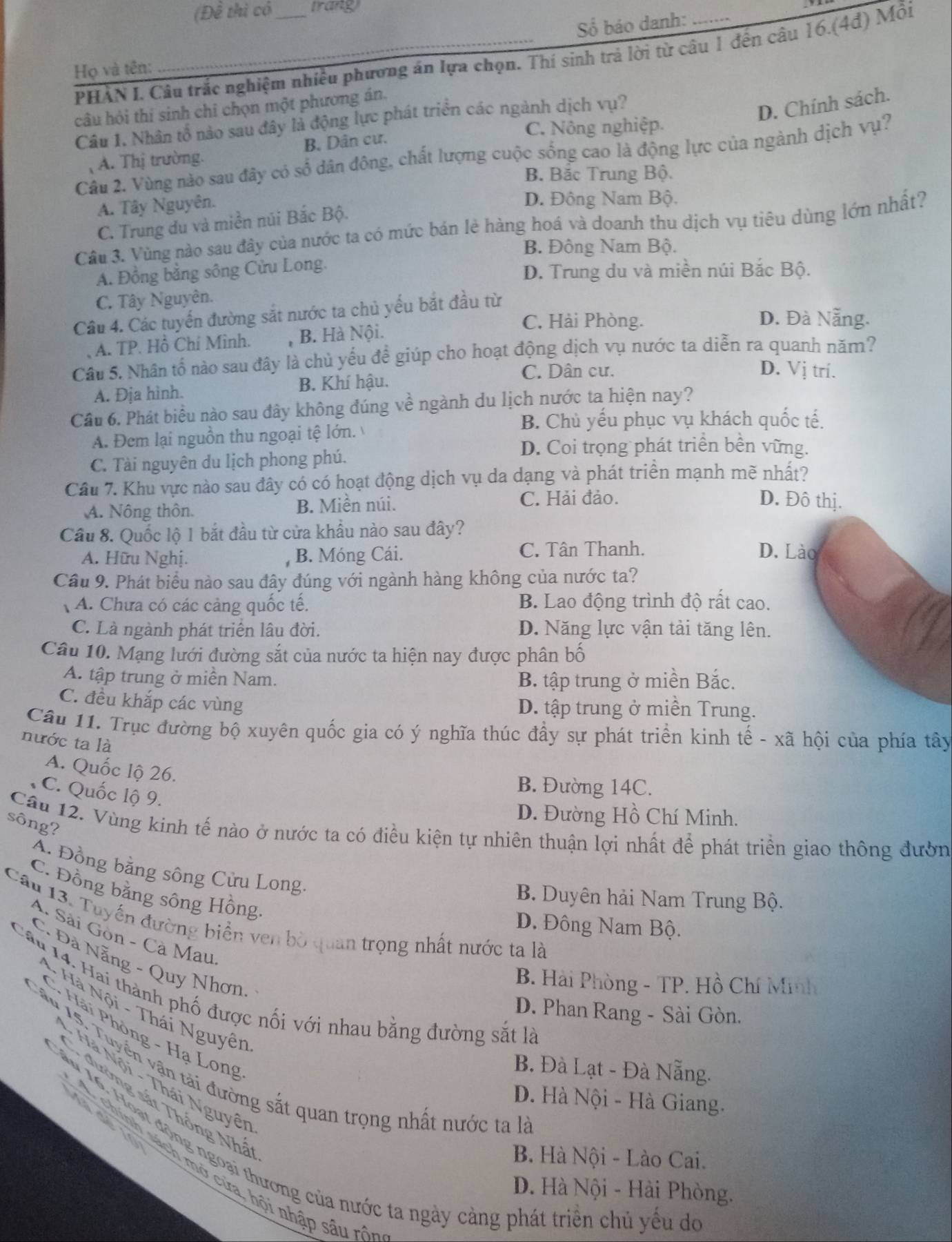 (Đề thì có trang
Họ và tên: __Số báo danh:_
PHẢN I. Câu trắc nghiệm nhiều phương án lựa chọn. Thí sinh trả lời từ câu 1 đến câu 16.(4đ) Mỗi
câu hỏi thí sinh chỉ chọn một phương án.
Cầu 1. Nhân tổ nào sau đây là động lực phát triển các ngành dịch vụ?
D. Chính sách.
C. Nông nghiệp.
A. Thị trường. B. Dân cư.
Câu 2. Vùng nào sau đây có số dân đông, chất lượng cuộc sống cao là động lực của ngành dịch vụ?
B. Bắc Trung Bộ.
A. Tây Nguyên.
D. Đông Nam Bộ.
C. Trung du và miền núi Bắc Bộ.
Cầu 3. Vùng nào sau đây của nước ta có mức bán lẻ hàng hoá và doanh thu dịch vụ tiêu dùng lớn nhất?
B. Đông Nam Bộ.
A. Đồng bằng sông Cửu Long.
D. Trung du và miền núi Bắc Bộ.
C. Tây Nguyên.
Câu 4. Các tuyến đường sắt nước ta chủ yếu bắt đầu từ
C. Hải Phòng. D. Đà Nẵng.
A. TP. Hồ Chí Minh. , B. Hà Nội.
Câu 5. Nhân tố nào sau đây là chủ yếu để giúp cho hoạt động dịch vụ nước ta diễn ra quanh năm?
C. Dân cư. D. Vị trí.
A. Đja hình. B. Khí hậu.
Cầu 6. Phát biểu nào sau đây không đúng về ngành du lịch nước ta hiện nay?
B. Chủ yếu phục vụ khách quốc tế.
A. Đem lại nguồn thu ngoại tệ lớn.
D. Coi trọng phát triển bền vững.
C. Tài nguyên du lịch phong phú.
Câu 7. Khu vực nào sau đây có có hoạt động dịch vụ da dạng và phát triển mạnh mẽ nhất?
A. Nông thôn. B. Miền núi.
C. Hải đảo. D. Đô thị.
Cầu 8. Quốc lộ 1 bắt đầu từ cửa khẩu nào sau đây?
C. Tân Thanh.
A. Hữu Nghị. B. Móng Cái. D. Lào
Cầu 9. Phát biểu nào sau đây đúng với ngành hàng không của nước ta?
A. Chưa có các cảng quốc tế. B. Lao động trình độ rất cao.
C. Là ngành phát triển lâu đời. D. Năng lực vận tải tăng lên.
Câu 10. Mạng lưới đường sắt của nước ta hiện nay được phân bố
A. tập trung ở miền Nam. B. tập trung ở miền Bắc.
C. đều khắp các vùng D. tập trung ở miền Trung.
Câu 11. Trục đường bộ xuyên quốc gia có ý nghĩa thúc đầy sự phát triển kinh tế - xã hội của phía tây
nước ta là
A. Quốc lộ 26.
B. Đường 14C.
C. Quốc lộ 9.
D. Đường Hồ Chí Minh.
sông?
Cầu 12. Vùng kinh tế nào ở nước ta có điều kiện tự nhiên thuận lợi nhất để phát triển giao thông đườn
A. Đồng bằng sông Cửu Long.
C. Đồng bằng sông Hồng
B. Duyên hải Nam Trung Bộ.
Cầu 13. Tuyến đường biển ven bò quan trọng nhất nước ta là
D. Đông Nam Bộ.
A. Sải Gòn - Cà Mau
C. Đà Nẵng - Quy Nhơn
B. Hải Phòng - TP. Hồ Chí Minh
H   14:   ai thành phố được nối với nhau bằng đường sắt là
* Hà Nội - Thái Nguyên
D. Phan Rang - Sài Gòn.
C* Hải Phòng - Hạ Long
*  ân 15. Tuyển ận tài đường sắt quan trọng nhất nước ta là
B. Đà Lạt - Đà Nẵng.
* Hà Nội - Thái Nguyê
D. Hà Nội - Hà Giang.
đường sắt Thống Nhá
1   de    
T âu 16, Hoạt động ngoại thương của nước ta ngày cảng phát triên chủ yêu de
B. Hà Nội - Lào Cai.
A chính sách mở cửa, hội nhập sâu rô
D. Hà Nội - Hải Phòng.